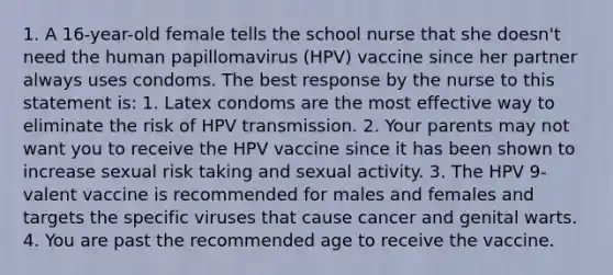 1. A 16-year-old female tells the school nurse that she doesn't need the human papillomavirus (HPV) vaccine since her partner always uses condoms. The best response by the nurse to this statement is: 1. Latex condoms are the most effective way to eliminate the risk of HPV transmission. 2. Your parents may not want you to receive the HPV vaccine since it has been shown to increase sexual risk taking and sexual activity. 3. The HPV 9-valent vaccine is recommended for males and females and targets the specific viruses that cause cancer and genital warts. 4. You are past the recommended age to receive the vaccine.