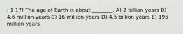 : 1 17) The age of Earth is about ________. A) 2 billion years B) 4.6 million years C) 16 million years D) 4.5 billion years E) 195 million years