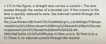 1 17) In the figure, a straight wire carries a current I. The wire passes through the center of a toroidal coil. If the current in the wire is quickly reduced to zero, the induced current through the resistor R is file:///var/folders/l8/7ndr575n7ts26042cgn3_x3c0000gn/T/TemporaryItems/(A%20Document%20Being%20Saved%20By%20screencaptureui%20107)/Screen%20Shot%202020-04-09%20at%204.13.02%20PM.png A) from a to b. B) from b to a. C) There is no induced current through the resistor.