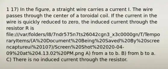 1 17) In the figure, a straight wire carries a current I. The wire passes through the center of a toroidal coil. If the current in the wire is quickly reduced to zero, the induced current through the resistor R is file:///var/folders/l8/7ndr575n7ts26042cgn3_x3c0000gn/T/TemporaryItems/(A%20Document%20Being%20Saved%20By%20screencaptureui%20107)/Screen%20Shot%202020-04-09%20at%204.13.02%20PM.png A) from a to b. B) from b to a. C) There is no induced current through the resistor.