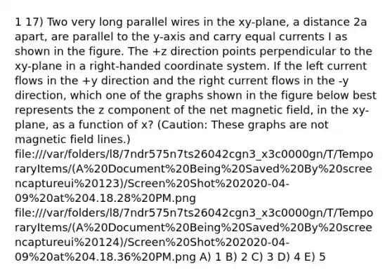 1 17) Two very long parallel wires in the xy-plane, a distance 2a apart, are parallel to the y-axis and carry equal currents I as shown in the figure. The +z direction points perpendicular to the xy-plane in a right-handed <a href='https://www.questionai.com/knowledge/k0mliGrrmM-coordinate-system' class='anchor-knowledge'>coordinate system</a>. If the left current flows in the +y direction and the right current flows in the -y direction, which one of the graphs shown in the figure below best represents the z component of the net magnetic field, in the xy-plane, as a function of x? (Caution: These graphs are not magnetic field lines.) file:///var/folders/l8/7ndr575n7ts26042cgn3_x3c0000gn/T/TemporaryItems/(A%20Document%20Being%20Saved%20By%20screencaptureui%20123)/Screen%20Shot%202020-04-09%20at%204.18.28%20PM.png file:///var/folders/l8/7ndr575n7ts26042cgn3_x3c0000gn/T/TemporaryItems/(A%20Document%20Being%20Saved%20By%20screencaptureui%20124)/Screen%20Shot%202020-04-09%20at%204.18.36%20PM.png A) 1 B) 2 C) 3 D) 4 E) 5