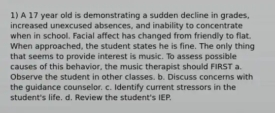 1) A 17 year old is demonstrating a sudden decline in grades, increased unexcused absences, and inability to concentrate when in school. Facial affect has changed from friendly to flat. When approached, the student states he is fine. The only thing that seems to provide interest is music. To assess possible causes of this behavior, the music therapist should FIRST a. Observe the student in other classes. b. Discuss concerns with the guidance counselor. c. Identify current stressors in the student's life. d. Review the student's IEP.