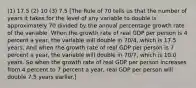 (1) 17.5 (2) 10 (3) 7.5 [The Rule of 70 tells us that the number of years it takes for the level of any variable to double is approximately 70 divided by the annual percentage growth rate of the variable. When the growth rate of real GDP per person is 4 percent a​ year, the variable will double in ​70/4​, which is 17.5 years. And when the growth rate of real GDP per person is 7 percent a​ year, the variable will double in ​70/7​, which is 10.0 years. So when the growth rate of real GDP per person increases from 4 percent to 7 percent a​ year, real GDP per person will double 7.5 years earlier.]