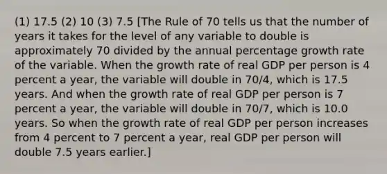 (1) 17.5 (2) 10 (3) 7.5 [The Rule of 70 tells us that the number of years it takes for the level of any variable to double is approximately 70 divided by the annual percentage growth rate of the variable. When the growth rate of real GDP per person is 4 percent a​ year, the variable will double in ​70/4​, which is 17.5 years. And when the growth rate of real GDP per person is 7 percent a​ year, the variable will double in ​70/7​, which is 10.0 years. So when the growth rate of real GDP per person increases from 4 percent to 7 percent a​ year, real GDP per person will double 7.5 years earlier.]