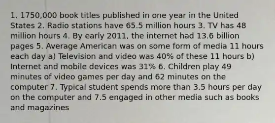 1. 1750,000 book titles published in one year in the United States 2. Radio stations have 65.5 million hours 3. TV has 48 million hours 4. By early 2011, the internet had 13.6 billion pages 5. Average American was on some form of media 11 hours each day a) Television and video was 40% of these 11 hours b) Internet and mobile devices was 31% 6. Children play 49 minutes of video games per day and 62 minutes on the computer 7. Typical student spends more than 3.5 hours per day on the computer and 7.5 engaged in other media such as books and magazines