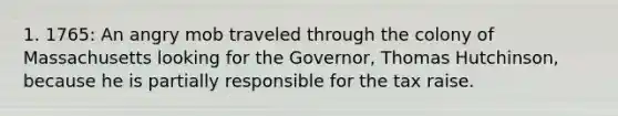 1. 1765: An angry mob traveled through the colony of Massachusetts looking for the Governor, Thomas Hutchinson, because he is partially responsible for the tax raise.