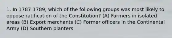 1. In 1787-1789, which of the following groups was most likely to oppose ratification of the Constitution? (A) Farmers in isolated areas (B) Export merchants (C) Former officers in the Continental Army (D) Southern planters