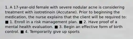 1. A 17-year-old female with severe nodular acne is considering treatment with isotretinoin (Accutane). Prior to beginning the medication, the nurse explains that the client will be required to: ■ 1. Enroll in a risk management plan. ■ 2. Have proof of a mental health evaluation. ■ 3. Begin an effective form of birth control. ■ 4. Temporarily give up sports