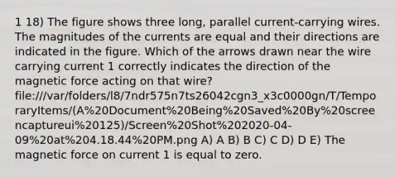 1 18) The figure shows three long, parallel current-carrying wires. The magnitudes of the currents are equal and their directions are indicated in the figure. Which of the arrows drawn near the wire carrying current 1 correctly indicates the direction of the magnetic force acting on that wire? file:///var/folders/l8/7ndr575n7ts26042cgn3_x3c0000gn/T/TemporaryItems/(A%20Document%20Being%20Saved%20By%20screencaptureui%20125)/Screen%20Shot%202020-04-09%20at%204.18.44%20PM.png A) A B) B C) C D) D E) The magnetic force on current 1 is equal to zero.