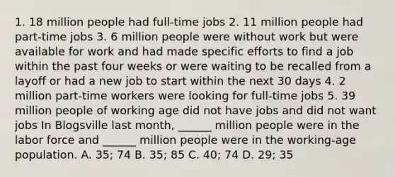 1. 18 million people had​ full-time jobs 2. 11 million people had​ part-time jobs 3. 6 million people were without work but were available for work and had made specific efforts to find a job within the past four weeks or were waiting to be recalled from a layoff or had a new job to start within the next 30 days 4. 2 million​ part-time workers were looking for​ full-time jobs 5. 39 million people of working age did not have jobs and did not want jobs In Blogsville last​ month, ______ million people were in the labor force and​ ______ million people were in the​ working-age population. A. 35​; 74 B. 35​; 85 C. 40​; 74 D. 29​; 35