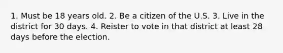 1. Must be 18 years old. 2. Be a citizen of the U.S. 3. Live in the district for 30 days. 4. Reister to vote in that district at least 28 days before the election.