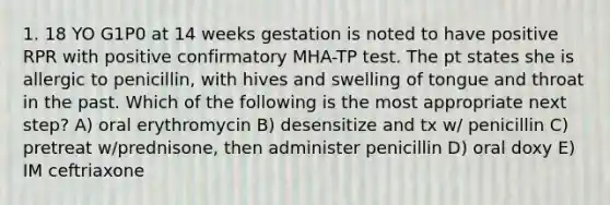 1. 18 YO G1P0 at 14 weeks gestation is noted to have positive RPR with positive confirmatory MHA-TP test. The pt states she is allergic to penicillin, with hives and swelling of tongue and throat in the past. Which of the following is the most appropriate next step? A) oral erythromycin B) desensitize and tx w/ penicillin C) pretreat w/prednisone, then administer penicillin D) oral doxy E) IM ceftriaxone