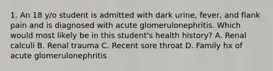 1. An 18 y/o student is admitted with dark urine, fever, and flank pain and is diagnosed with acute glomerulonephritis. Which would most likely be in this student's health history? A. Renal calculi B. Renal trauma C. Recent sore throat D. Family hx of acute glomerulonephritis