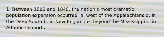 1. Between 1800 and 1840, the nation's most dramatic population expansion occurred: a. west of the Appalachians d. in the Deep South b. in New England e. beyond the Mississippi c. in Atlantic seaports