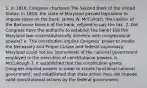 1. In 1816, Congress chartered The Second Bank of the United States. In 1818, the state of Maryland passed legislation to impose taxes on the bank. James W. McCulloch, the cashier of the Baltimore branch of the bank, refused to pay the tax. 2. Did Congress have the authority to establish the bank? Did the Maryland law unconstitutionally interfere with congressional powers? a. The constitution implies Congress' power to invoke the Necessary and Proper Clause and federal supremacy. Maryland could not tax instruments of the national government employed in the execution of constitutional powers. b. McCullough 3. It established that the constitution grants Congress implied powers in order to create functional national government, and established that state action may not impede valid constitutional actions by the federal government.