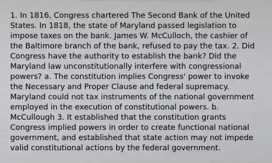 1. In 1816, Congress chartered The Second Bank of the United States. In 1818, the state of Maryland passed legislation to impose taxes on the bank. James W. McCulloch, the cashier of the Baltimore branch of the bank, refused to pay the tax. 2. Did Congress have the authority to establish the bank? Did the Maryland law unconstitutionally interfere with congressional powers? a. The constitution implies Congress' power to invoke the Necessary and Proper Clause and federal supremacy. Maryland could not tax instruments of the national government employed in the execution of constitutional powers. b. McCullough 3. It established that the constitution grants Congress implied powers in order to create functional national government, and established that state action may not impede valid constitutional actions by the federal government.