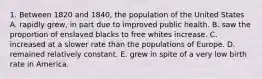 1. Between 1820 and 1840, the population of the United States A. rapidly grew, in part due to improved public health. B. saw the proportion of enslaved blacks to free whites increase. C. increased at a slower rate than the populations of Europe. D. remained relatively constant. E. grew in spite of a very low birth rate in America.