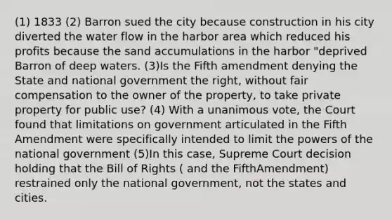 (1) 1833 (2) Barron sued the city because construction in his city diverted the water flow in the harbor area which reduced his profits because the sand accumulations in the harbor "deprived Barron of deep waters. (3)Is the Fifth amendment denying the State and national government the right, without fair compensation to the owner of the property, to take private property for public use? (4) With a unanimous vote, the Court found that limitations on government articulated in the Fifth Amendment were specifically intended to limit the powers of the national government (5)In this case, Supreme Court decision holding that the Bill of Rights ( and the FifthAmendment) restrained only the national government, not the states and cities.