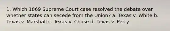 1. Which 1869 Supreme Court case resolved the debate over whether states can secede from the Union? a. Texas v. White b. Texas v. Marshall c. Texas v. Chase d. Texas v. Perry