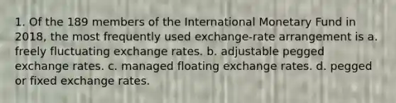 1. Of the 189 members of the International Monetary Fund in 2018, the most frequently used exchange-rate arrangement is a. freely fluctuating exchange rates. b. adjustable pegged exchange rates. c. managed floating exchange rates. d. pegged or fixed exchange rates.