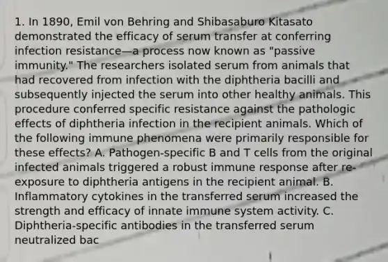 1. In 1890, Emil von Behring and Shibasaburo Kitasato demonstrated the efficacy of serum transfer at conferring infection resistance—a process now known as "passive immunity." The researchers isolated serum from animals that had recovered from infection with the diphtheria bacilli and subsequently injected the serum into other healthy animals. This procedure conferred specific resistance against the pathologic effects of diphtheria infection in the recipient animals. Which of the following immune phenomena were primarily responsible for these effects? A. Pathogen-specific B and T cells from the original infected animals triggered a robust immune response after re-exposure to diphtheria antigens in the recipient animal. B. Inflammatory cytokines in the transferred serum increased the strength and efficacy of innate immune system activity. C. Diphtheria-specific antibodies in the transferred serum neutralized bac