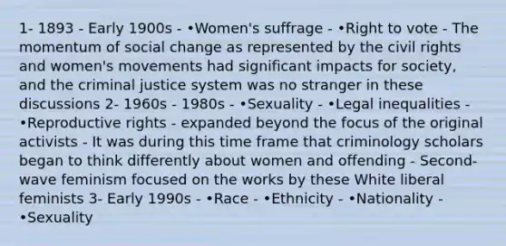 1- 1893 - Early 1900s - •Women's suffrage - •Right to vote - The momentum of social change as represented by the civil rights and women's movements had significant impacts for society, and the criminal justice system was no stranger in these discussions 2- 1960s - 1980s - •Sexuality - •Legal inequalities - •Reproductive rights - expanded beyond the focus of the original activists - It was during this time frame that criminology scholars began to think differently about women and offending - Second-wave feminism focused on the works by these White liberal feminists 3- Early 1990s - •Race - •Ethnicity - •Nationality - •Sexuality