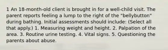 1 An 18-month-old client is brought in for a well-child visit. The parent reports feeling a lump to the right of the "bellybutton" during bathing. Initial assessments should include: (Select all that apply.) 1. Measuring weight and height. 2. Palpation of the area. 3. Routine urine testing. 4. Vital signs. 5. Questioning the parents about abuse.