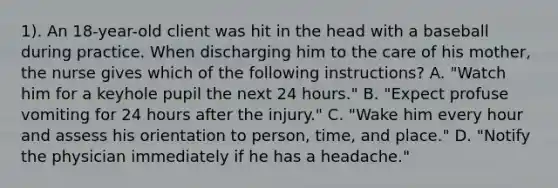 1). An 18-year-old client was hit in the head with a baseball during practice. When discharging him to the care of his mother, the nurse gives which of the following instructions? A. "Watch him for a keyhole pupil the next 24 hours." B. "Expect profuse vomiting for 24 hours after the injury." C. "Wake him every hour and assess his orientation to person, time, and place." D. "Notify the physician immediately if he has a headache."