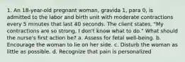 1. An 18-year-old pregnant woman, gravida 1, para 0, is admitted to the labor and birth unit with moderate contractions every 5 minutes that last 40 seconds. The client states, "My contractions are so strong, I don't know what to do." What should the nurse's first action be? a. Assess for fetal well-being. b. Encourage the woman to lie on her side. c. Disturb the woman as little as possible. d. Recognize that pain is personalized