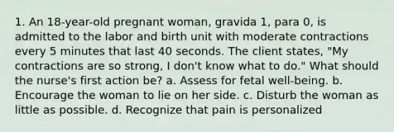 1. An 18-year-old pregnant woman, gravida 1, para 0, is admitted to the labor and birth unit with moderate contractions every 5 minutes that last 40 seconds. The client states, "My contractions are so strong, I don't know what to do." What should the nurse's first action be? a. Assess for fetal well-being. b. Encourage the woman to lie on her side. c. Disturb the woman as little as possible. d. Recognize that pain is personalized