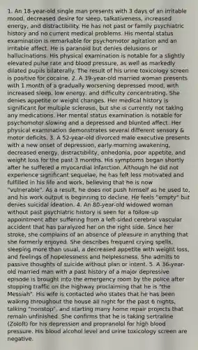 1. An 18-year-old single man presents with 3 days of an irritable mood, decreased desire for sleep, talkativeness, increased energy, and distractibility. He has not past or family psychiatric history and no current medical problems. His mental status examination is remarkable for psychomotor agitation and an irritable affect. He is paranoid but denies delusions or hallucinations. His physical examination is notable for a slightly elevated pulse rate and blood pressure, as well as markedly dilated pupils bilaterally. The result of his urine toxicology screen is positive for cocaine. 2. A 39-year-old married woman presents with 1 month of a gradually worsening depressed mood, with increased sleep, low energy, and difficulty concentrating. She denies appetite or weight changes. Her medical history is significant for multiple sclerosis, but she is currently not taking any medications. Her mental status examination is notable for psychomotor slowing and a depressed and blunted affect. Her physical examination demonstrates several different sensory & motor deficits. 3. A 52-year-old divorced male executive presents with a new onset of depression, early-morning awakening, decreased energy, distractibility, anhedonia, poor appetite, and weight loss for the past 3 months. His symptoms began shortly after he suffered a myocardial infarction. Although he did not experience significant sequelae, he has felt less motivated and fulfilled in his life and work, believing that he is now "vulnerable". As a result, he does not push himself as he used to, and his work output is beginning to decline. He feels "empty" but denies suicidal ideation. 4. An 80-year-old widowed woman without past psychiatric history is seen for a follow-up appointment after suffering from a left-sided cerebral vascular accident that has paralyzed her on the right side. Since her stroke, she complains of an absence of pleasure in anything that she formerly enjoyed. She describes frequent crying spells, sleeping more than usual, a decreased appetite with weight loss, and feelings of hopelessness and helplessness. She admits to passive thoughts of suicide without plan or intent. 5. A 36-year-old married man with a past history of a major depressive episode is brought into the emergency room by the police after stopping traffic on the highway proclaiming that he is "the Messiah". His wife is contacted who states that he has been walking throughout the house all night for the past 6 nights, talking "nonstop", and starting many home repair projects that remain unfinished. She confirms that he is taking sertraline (Zoloft) for his depression and propranolol for high blood pressure. His blood alcohol level and urine toxicology screen are negative.