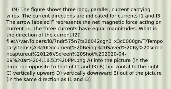 1 19) The figure shows three long, parallel, current-carrying wires. The current directions are indicated for currents I1 and I3. The arrow labeled F represents the net magnetic force acting on current I3. The three currents have equal magnitudes. What is the direction of the current I2? file:///var/folders/l8/7ndr575n7ts26042cgn3_x3c0000gn/T/TemporaryItems/(A%20Document%20Being%20Saved%20By%20screencaptureui%20126)/Screen%20Shot%202020-04-09%20at%204.18.53%20PM.png A) into the picture (in the direction opposite to that of I1 and I3) B) horizontal to the right C) vertically upward D) vertically downward E) out of the picture (in the same direction as I1 and I3)