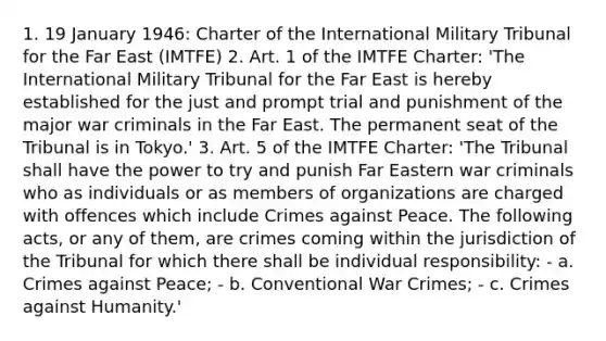 1. 19 January 1946: Charter of the International Military Tribunal for the Far East (IMTFE) 2. Art. 1 of the IMTFE Charter: 'The International Military Tribunal for the Far East is hereby established for the just and prompt trial and punishment of the major war criminals in the Far East. The permanent seat of the Tribunal is in Tokyo.' 3. Art. 5 of the IMTFE Charter: 'The Tribunal shall have the power to try and punish Far Eastern war criminals who as individuals or as members of organizations are charged with offences which include Crimes against Peace. The following acts, or any of them, are crimes coming within the jurisdiction of the Tribunal for which there shall be individual responsibility: - a. Crimes against Peace; - b. Conventional War Crimes; - c. Crimes against Humanity.'