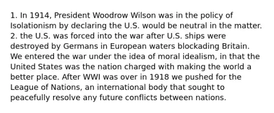 1. In 1914, President Woodrow Wilson was in the policy of Isolationism by declaring the U.S. would be neutral in the matter. 2. the U.S. was forced into the war after U.S. ships were destroyed by Germans in European waters blockading Britain. We entered the war under the idea of moral idealism, in that the United States was the nation charged with making the world a better place. After WWI was over in 1918 we pushed for the League of Nations, an international body that sought to peacefully resolve any future conflicts between nations.