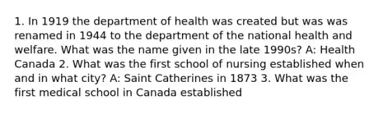 1. In 1919 the department of health was created but was was renamed in 1944 to the department of the national health and welfare. What was the name given in the late 1990s? A: Health Canada 2. What was the first school of nursing established when and in what city? A: Saint Catherines in 1873 3. What was the first medical school in Canada established