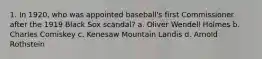 1. In 1920, who was appointed baseball's first Commissioner after the 1919 Black Sox scandal? a. Oliver Wendell Holmes b. Charles Comiskey c. Kenesaw Mountain Landis d. Arnold Rothstein