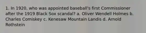 1. In 1920, who was appointed baseball's first Commissioner after the 1919 Black Sox scandal? a. Oliver Wendell Holmes b. Charles Comiskey c. Kenesaw Mountain Landis d. Arnold Rothstein