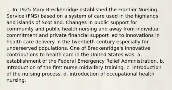 1. In 1925 Mary Breckenridge established the Frontier Nursing Service (FNS) based on a system of care used in the highlands and islands of Scotland. Changes in public support for community and public health nursing and away from individual commitment and private financial support led to innovations in health care delivery in the twentieth century especially for underserved populations. One of Breckenridge's innovative contributions to health care in the United States was: a. establishment of the Federal Emergency Relief Administration. b. introduction of the first nurse-midwifery training. c. introduction of the nursing process. d. introduction of occupational health nursing.