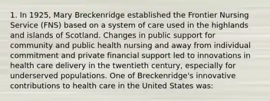 1. In 1925, Mary Breckenridge established the Frontier Nursing Service (FNS) based on a system of care used in the highlands and islands of Scotland. Changes in public support for community and public health nursing and away from individual commitment and private financial support led to innovations in health care delivery in the twentieth century, especially for underserved populations. One of Breckenridge's innovative contributions to health care in the United States was: