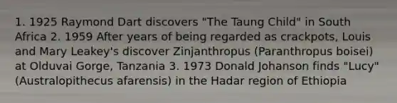 1. 1925 Raymond Dart discovers "The Taung Child" in South Africa 2. 1959 After years of being regarded as crackpots, Louis and Mary Leakey's discover Zinjanthropus (Paranthropus boisei) at Olduvai Gorge, Tanzania 3. 1973 Donald Johanson finds "Lucy" (Australopithecus afarensis) in the Hadar region of Ethiopia