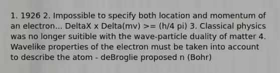 1. 1926 2. Impossible to specify both location and momentum of an electron... DeltaX x Delta(mv) >= (h/4 pi) 3. Classical physics was no longer suitible with the wave-particle duality of matter 4. Wavelike properties of the electron must be taken into account to describe the atom - deBroglie proposed n (Bohr)