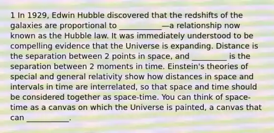 1 In 1929, Edwin Hubble discovered that the redshifts of the galaxies are proportional to ___________—a relationship now known as the Hubble law. It was immediately understood to be compelling evidence that the Universe is expanding. Distance is the separation between 2 points in space, and _________ is the separation between 2 moments in time. Einstein's theories of special and general relativity show how distances in space and intervals in time are interrelated, so that space and time should be considered together as space-time. You can think of space-time as a canvas on which the Universe is painted, a canvas that can ___________.