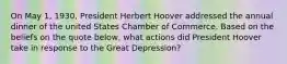 On May 1, 1930, President Herbert Hoover addressed the annual dinner of the united States Chamber of Commerce. Based on the beliefs on the quote below, what actions did President Hoover take in response to the Great Depression?