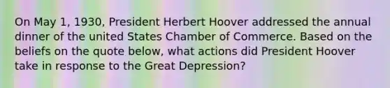 On May 1, 1930, President Herbert Hoover addressed the annual dinner of the united States Chamber of Commerce. Based on the beliefs on the quote below, what actions did President Hoover take in response to the Great Depression?