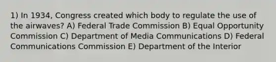 1) In 1934, Congress created which body to regulate the use of the airwaves? A) Federal Trade Commission B) Equal Opportunity Commission C) Department of Media Communications D) Federal Communications Commission E) Department of the Interior