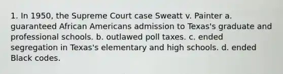 1. In 1950, the Supreme Court case Sweatt v. Painter a. guaranteed African Americans admission to Texas's graduate and professional schools. b. outlawed poll taxes. c. ended segregation in Texas's elementary and high schools. d. ended Black codes.