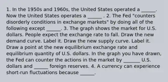 1. In the 1950s and​ 1960s, the United States operated a​ ______. Now the United States operates a​ ______ . 2. The Fed​ "counters disorderly conditions in exchange​ markets" by doing all of the following except​ ______. 3. The graph shows the market for U.S. dollars. People expect the exchange rate to fall. Draw the new demand curve. Label it. Draw the new supply curve. Label it. Draw a point at the new equilibrium exchange rate and equilibrium quantity of U.S. dollars. In the graph you have​ drawn, the Fed can counter the actions in the market by _______ U.S. dollars and ______ foreign reserves. 4. A currency can experience​ short-run fluctuations because​ ______.