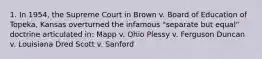 1. In 1954, the Supreme Court in Brown v. Board of Education of Topeka, Kansas overturned the infamous "separate but equal" doctrine articulated in: Mapp v. Ohio Plessy v. Ferguson Duncan v. Louisiana Dred Scott v. Sanford