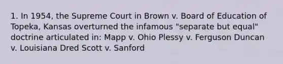 1. In 1954, the Supreme Court in Brown v. Board of Education of Topeka, Kansas overturned the infamous "separate but equal" doctrine articulated in: Mapp v. Ohio Plessy v. Ferguson Duncan v. Louisiana Dred Scott v. Sanford