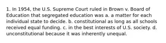 1. In 1954, the U.S. Supreme Court ruled in Brown v. Board of Education that segregated education was a. a matter for each individual state to decide. b. constitutional as long as all schools received equal funding. c. in the best interests of U.S. society. d. unconstitutional because it was inherently unequal.